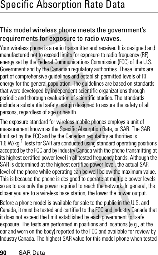 90SAR DataSpecific Absorption Rate DataSAR DataThis model wireless phone meets the government’s requirements for exposure to radio waves.Your wireless phone is a radio transmitter and receiver. It is designed and manufactured not to exceed limits for exposure to radio frequency (RF) energy set by the Federal Communications Commission (FCC) of the U.S. Government and by the Canadian regulatory authorities. These limits are part of comprehensive guidelines and establish permitted levels of RF energy for the general population. The guidelines are based on standards that were developed by independent scientific organizations through periodic and thorough evaluation of scientific studies. The standards include a substantial safety margin designed to assure the safety of all persons, regardless of age or health.The exposure standard for wireless mobile phones employs a unit of measurement known as the Specific Absorption Rate, or SAR. The SAR limit set by the FCC and by the Canadian regulatory authorities is 1.6 W/kg.1 Tests for SAR are conducted using standard operating positions accepted by the FCC and by Industry Canada with the phone transmitting at its highest certified power level in all tested frequency bands. Although the SAR is determined at the highest certified power level, the actual SAR level of the phone while operating can be well below the maximum value. This is because the phone is designed to operate at multiple power levels so as to use only the power required to reach the network. In general, the closer you are to a wireless base station, the lower the power output.Before a phone model is available for sale to the public in the U.S. and Canada, it must be tested and certified to the FCC and Industry Canada that it does not exceed the limit established by each government for safe exposure. The tests are performed in positions and locations (e.g., at the ear and worn on the body) reported to the FCC and available for review by Industry Canada. The highest SAR value for this model phone when tested 