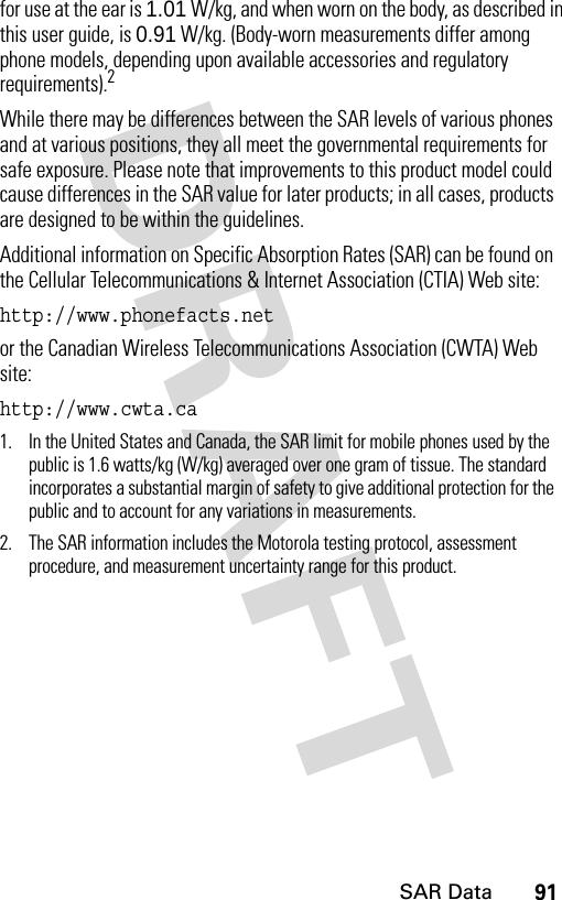 91SAR Datafor use at the ear is 1.01 W/kg, and when worn on the body, as described in this user guide, is 0.91 W/kg. (Body-worn measurements differ among phone models, depending upon available accessories and regulatory requirements).2While there may be differences between the SAR levels of various phones and at various positions, they all meet the governmental requirements for safe exposure. Please note that improvements to this product model could cause differences in the SAR value for later products; in all cases, products are designed to be within the guidelines.Additional information on Specific Absorption Rates (SAR) can be found on the Cellular Telecommunications &amp; Internet Association (CTIA) Web site:http://www.phonefacts.net or the Canadian Wireless Telecommunications Association (CWTA) Web site:http://www.cwta.ca1. In the United States and Canada, the SAR limit for mobile phones used by the public is 1.6 watts/kg (W/kg) averaged over one gram of tissue. The standard incorporates a substantial margin of safety to give additional protection for the public and to account for any variations in measurements.2. The SAR information includes the Motorola testing protocol, assessment procedure, and measurement uncertainty range for this product.