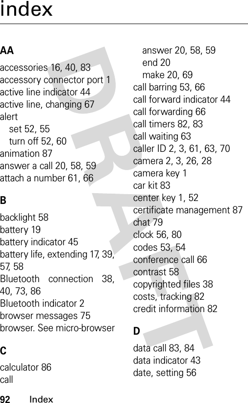 92IndexindexAAaccessories 16, 40, 83accessory connector port 1active line indicator 44active line, changing 67alertset 52, 55turn off 52, 60animation 87answer a call 20, 58, 59attach a number 61, 66Bbacklight 58battery 19battery indicator 45battery life, extending 17, 39,57, 58Bluetooth connection 38,40, 73, 86Bluetooth indicator 2browser messages 75browser. See micro-browserCcalculator 86callanswer 20, 58, 59end 20make 20, 69call barring 53, 66call forward indicator 44call forwarding 66call timers 82, 83call waiting 63caller ID 2, 3, 61, 63, 70camera 2, 3, 26, 28camera key 1car kit 83center key 1, 52certificate management 87chat 79clock 56, 80codes 53, 54conference call 66contrast 58copyrighted files 38costs, tracking 82credit information 82Ddata call 83, 84data indicator 43date, setting 56