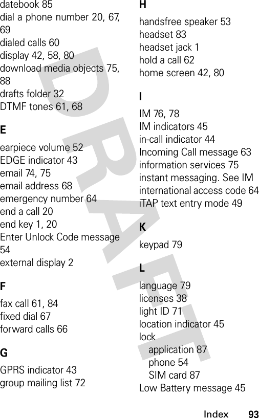 93Indexdatebook 85dial a phone number 20, 67,69dialed calls 60display 42, 58, 80download media objects 75,88drafts folder 32DTMF tones 61, 68Eearpiece volume 52EDGE indicator 43email 74, 75email address 68emergency number 64end a call 20end key 1, 20Enter Unlock Code message54external display 2Ffax call 61, 84fixed dial 67forward calls 66GGPRS indicator 43group mailing list 72Hhandsfree speaker 53headset 83headset jack 1hold a call 62home screen 42, 80IIM 76, 78IM indicators 45in-call indicator 44Incoming Call message 63information services 75instant messaging. See IMinternational access code 64iTAP text entry mode 49Kkeypad 79Llanguage 79licenses 38light ID 71location indicator 45lockapplication 87phone 54SIM card 87Low Battery message 45