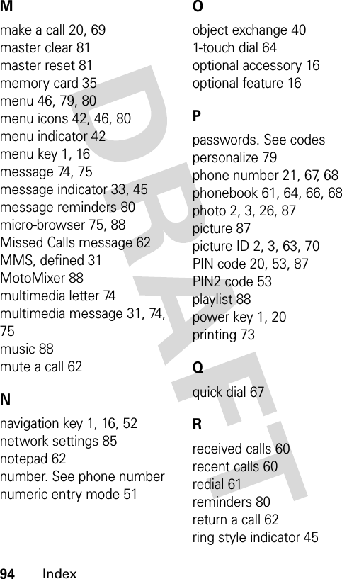 94IndexMmake a call 20, 69master clear 81master reset 81memory card 35menu 46, 79, 80menu icons 42, 46, 80menu indicator 42menu key 1, 16message 74, 75message indicator 33, 45message reminders 80micro-browser 75, 88Missed Calls message 62MMS, defined 31MotoMixer 88multimedia letter 74multimedia message 31, 74,75music 88mute a call 62Nnavigation key 1, 16, 52network settings 85notepad 62number. See phone numbernumeric entry mode 51Oobject exchange 401-touch dial 64optional accessory 16optional feature 16Ppasswords. See codespersonalize 79phone number 21, 67, 68phonebook 61, 64, 66, 68photo 2, 3, 26, 87picture 87picture ID 2, 3, 63, 70PIN code 20, 53, 87PIN2 code 53playlist 88power key 1, 20printing 73Qquick dial 67Rreceived calls 60recent calls 60redial 61reminders 80return a call 62ring style indicator 45