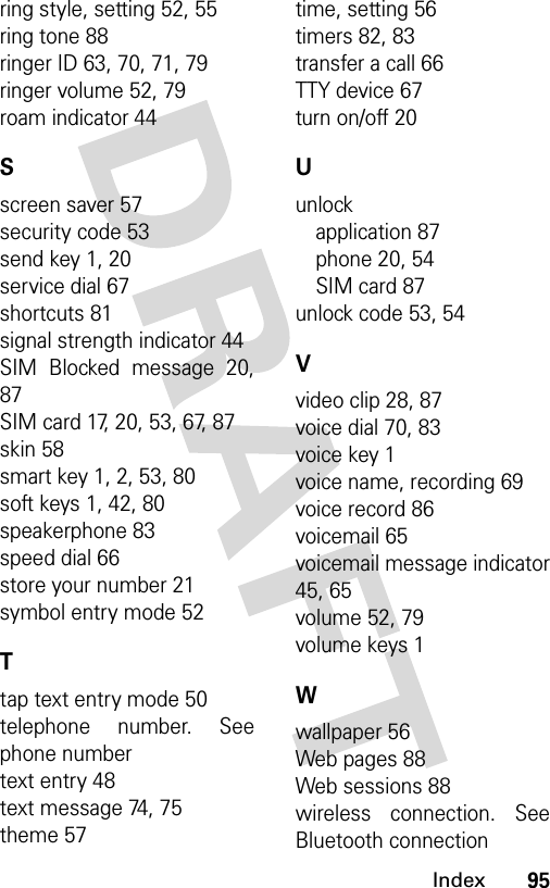 95Indexring style, setting 52, 55ring tone 88ringer ID 63, 70, 71, 79ringer volume 52, 79roam indicator 44Sscreen saver 57security code 53send key 1, 20service dial 67shortcuts 81signal strength indicator 44SIM Blocked message 20,87SIM card 17, 20, 53, 67, 87skin 58smart key 1, 2, 53, 80soft keys 1, 42, 80speakerphone 83speed dial 66store your number 21symbol entry mode 52Ttap text entry mode 50telephone number. Seephone numbertext entry 48text message 74, 75theme 57time, setting 56timers 82, 83transfer a call 66TTY device 67turn on/off 20Uunlockapplication 87phone 20, 54SIM card 87unlock code 53, 54Vvideo clip 28, 87voice dial 70, 83voice key 1voice name, recording 69voice record 86voicemail 65voicemail message indicator45, 65volume 52, 79volume keys 1Wwallpaper 56Web pages 88Web sessions 88wireless connection. SeeBluetooth connection