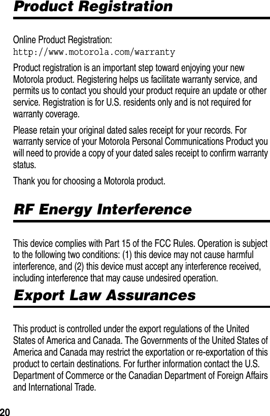  20Product RegistrationOnline Product Registration: http://www.motorola.com/warrantyProduct registration is an important step toward enjoying your new Motorola product. Registering helps us facilitate warranty service, and permits us to contact you should your product require an update or other service. Registration is for U.S. residents only and is not required for warranty coverage.Please retain your original dated sales receipt for your records. For warranty service of your Motorola Personal Communications Product you will need to provide a copy of your dated sales receipt to confirm warranty status.Thank you for choosing a Motorola product. RF Energy InterferenceThis device complies with Part 15 of the FCC Rules. Operation is subject to the following two conditions: (1) this device may not cause harmful interference, and (2) this device must accept any interference received, including interference that may cause undesired operation.Export Law AssurancesThis product is controlled under the export regulations of the United States of America and Canada. The Governments of the United States of America and Canada may restrict the exportation or re-exportation of this product to certain destinations. For further information contact the U.S. Department of Commerce or the Canadian Department of Foreign Affairs and International Trade.