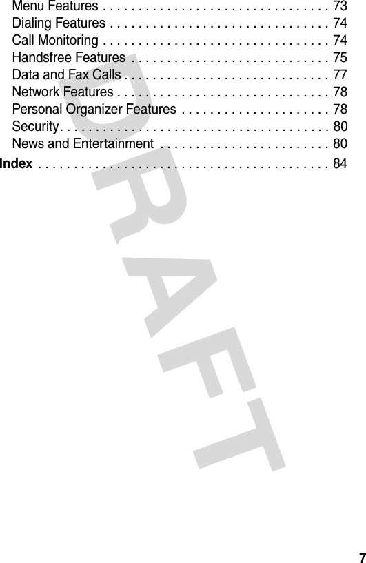 DRAFT 7Menu Features . . . . . . . . . . . . . . . . . . . . . . . . . . . . . . . . 73Dialing Features . . . . . . . . . . . . . . . . . . . . . . . . . . . . . . . 74Call Monitoring . . . . . . . . . . . . . . . . . . . . . . . . . . . . . . . . 74Handsfree Features  . . . . . . . . . . . . . . . . . . . . . . . . . . . . 75Data and Fax Calls . . . . . . . . . . . . . . . . . . . . . . . . . . . . . 77Network Features . . . . . . . . . . . . . . . . . . . . . . . . . . . . . . 78Personal Organizer Features  . . . . . . . . . . . . . . . . . . . . . 78Security. . . . . . . . . . . . . . . . . . . . . . . . . . . . . . . . . . . . . . 80News and Entertainment  . . . . . . . . . . . . . . . . . . . . . . . . 80Index . . . . . . . . . . . . . . . . . . . . . . . . . . . . . . . . . . . . . . . . . 84