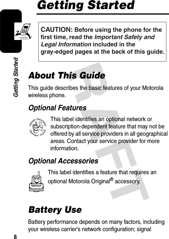 DRAFT 8Getting StartedGetting StartedAbout This GuideThis guide describes the basic features of your Motorola wireless phone.Optional FeaturesThis label identifies an optional network or subscription-dependent feature that may not be offered by all service providers in all geographical areas. Contact your service provider for more information.Optional AccessoriesThis label identifies a feature that requires an optional Motorola Original® accessory.Battery UseBattery performance depends on many factors, including your wireless carrier’s network configuration; signal CAUTION: Before using the phone for thefirst time, read the Important Safety and Legal Information included in the gray-edged pages at the back of this guide.032259o032380o