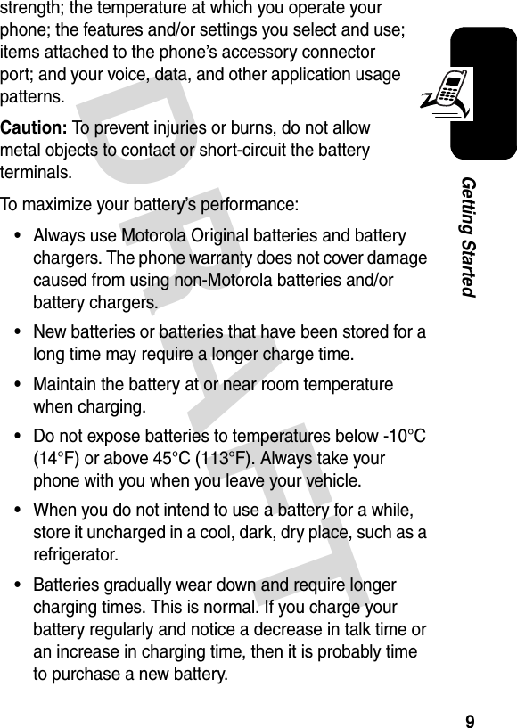 DRAFT 9Getting Startedstrength; the temperature at which you operate your phone; the features and/or settings you select and use; items attached to the phone’s accessory connector port; and your voice, data, and other application usage patterns.Caution: To prevent injuries or burns, do not allow metal objects to contact or short-circuit the battery terminals.To maximize your battery’s performance:•Always use Motorola Original batteries and battery chargers. The phone warranty does not cover damage caused from using non-Motorola batteries and/or battery chargers.•New batteries or batteries that have been stored for a long time may require a longer charge time.•Maintain the battery at or near room temperature when charging.•Do not expose batteries to temperatures below -10°C (14°F) or above 45°C (113°F). Always take your phone with you when you leave your vehicle.•When you do not intend to use a battery for a while, store it uncharged in a cool, dark, dry place, such as a refrigerator.•Batteries gradually wear down and require longer charging times. This is normal. If you charge your battery regularly and notice a decrease in talk time or an increase in charging time, then it is probably time to purchase a new battery.