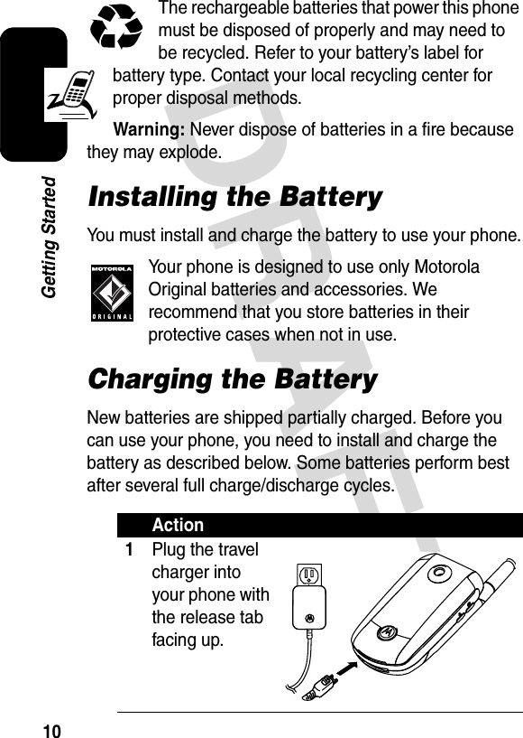 DRAFT 10Getting StartedThe rechargeable batteries that power this phone must be disposed of properly and may need to be recycled. Refer to your battery’s label for battery type. Contact your local recycling center for proper disposal methods.Warning: Never dispose of batteries in a fire because they may explode.Installing the BatteryYou must install and charge the battery to use your phone.Your phone is designed to use only Motorola Original batteries and accessories. We recommend that you store batteries in their protective cases when not in use.Charging the BatteryNew batteries are shipped partially charged. Before you can use your phone, you need to install and charge the battery as described below. Some batteries perform best after several full charge/discharge cycles.Action1Plug the travel charger into your phone with the release tab facing up.032412o