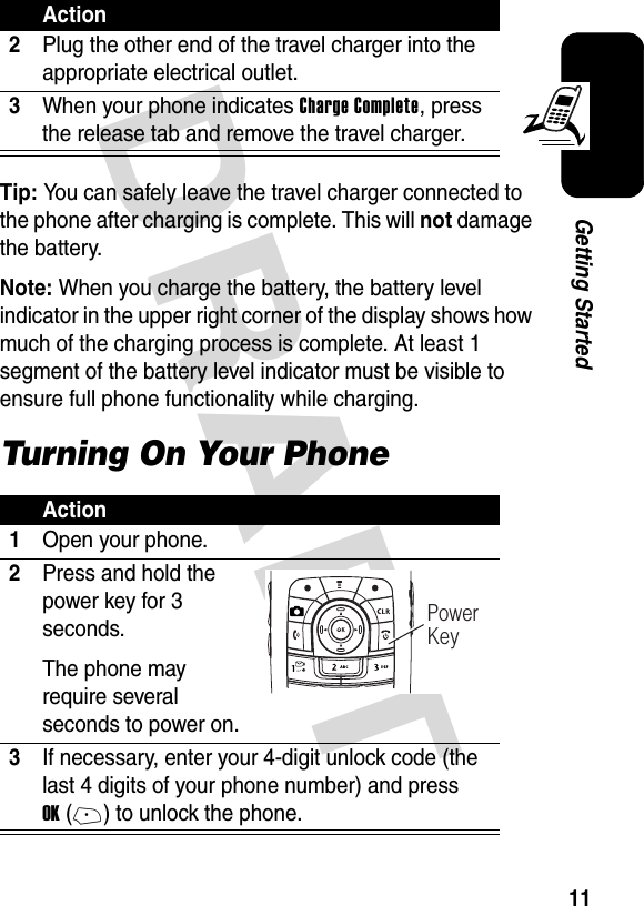 DRAFT 11Getting StartedTip: You can safely leave the travel charger connected to the phone after charging is complete. This will not damage the battery.Note: When you charge the battery, the battery level indicator in the upper right corner of the display shows how much of the charging process is complete. At least 1 segment of the battery level indicator must be visible to ensure full phone functionality while charging.Turning On Your Phone2Plug the other end of the travel charger into the appropriate electrical outlet.3When your phone indicates Charge Complete, press the release tab and remove the travel charger.Action1Open your phone.2Press and hold the power key for 3 seconds.The phone may require several seconds to power on.3If necessary, enter your 4-digit unlock code (the last 4 digits of your phone number) and press OK(+) to unlock the phone.Action032413oPower Key