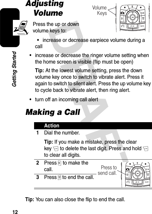 DRAFT 12Getting StartedAdjusting VolumePress the up or down volume keys to:•increase or decrease earpiece volume during a call•increase or decrease the ringer volume setting when the home screen is visible (flip must be open)Tip: At the lowest volume setting, press the down volume key once to switch to vibrate alert. Press it again to switch to silent alert. Press the up volume key to cycle back to vibrate alert, then ring alert.•turn off an incoming call alertMaking a CallTip: You can also close the flip to end the call.Action1Dial the number.Tip: If you make a mistake, press the clear keyH to delete the last digit. Press and hold H to clear all digits.2Press O to make the call.3Press P to end the call.Volume    KeysPress tosend call.