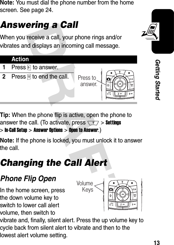 DRAFT 13Getting StartedNote: You must dial the phone number from the home screen. See page 24.Answering a CallWhen you receive a call, your phone rings and/or vibrates and displays an incoming call message.Tip: When the phone flip is active, open the phone to answer the call. (To activate, press M &gt;Settings &gt;In-Call Setup &gt;Answer Options &gt;Open to Answer.)Note: If the phone is locked, you must unlock it to answer the call.Changing the Call AlertPhone Flip OpenIn the home screen, press the down volume key to switch to lower call alert volume, then switch to vibrate and, finally, silent alert. Press the up volume key to cycle back from silent alert to vibrate and then to the lowest alert volume setting.Action1Press O to answer.2Press P to end the call.Press to answer.Volume    Keys