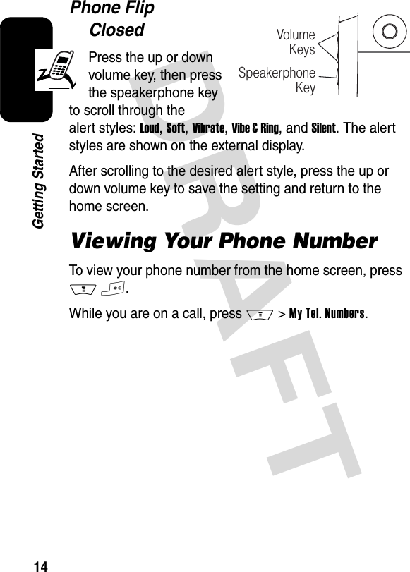 DRAFT 14Getting StartedPhone Flip ClosedPress the up or down volume key, then press the speakerphone key to scroll through the alert styles: Loud, Soft, Vibrate, Vibe &amp; Ring, and Silent. The alert styles are shown on the external display.After scrolling to the desired alert style, press the up or down volume key to save the setting and return to the home screen.Viewing Your Phone NumberTo view your phone number from the home screen, press M#.While you are on a call, press M &gt;My Tel. Numbers.VolumeKeysSpeakerphoneKey