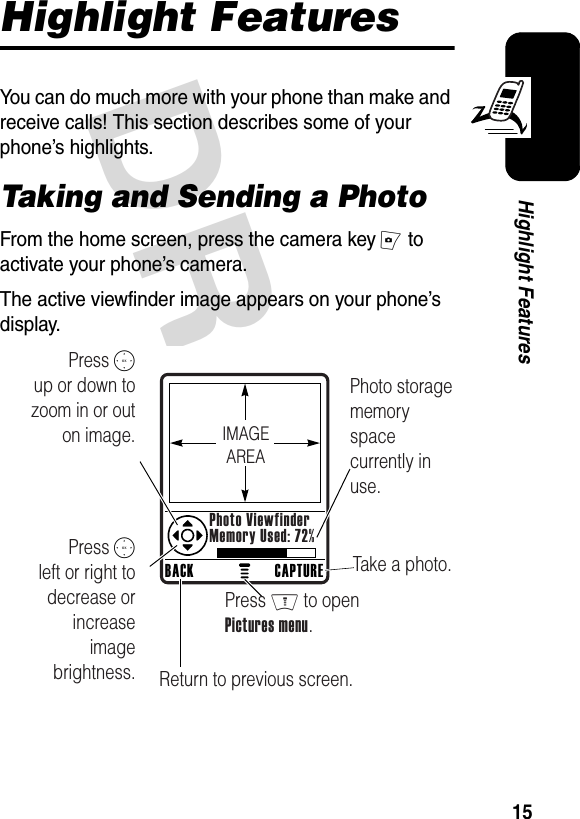 DRAFT 15Highlight FeaturesHighlight FeaturesYou can do much more with your phone than make and receive calls! This section describes some of your phone’s highlights.Taking and Sending a PhotoFrom the home screen, press the camera key I to activate your phone’s camera.The active viewfinder image appears on your phone’s display.040034oPress S        up or down to zoom in or out on image.Photo storage memory space currently in use.Take a photo.Press S        left or right to decrease or increase image brightness. Return to previous screen.Press M to open Pictures menu.BACK CAPTUREPhoto ViewfinderMemory Used: 72%IMAGEAREA