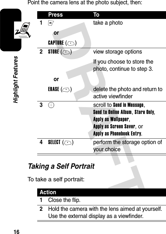 DRAFT 16Highlight FeaturesPoint the camera lens at the photo subject, then:Taking a Self PortraitTo take a self portrait:Press To1IorCAPTURE(+)take a photo2STORE(+)orERASE(-)view storage optionsIf you choose to store the photo, continue to step 3.delete the photo and return to active viewfinder3S scroll to Send in Message, Send to Online Album, Store Only, Apply as Wallpaper, Apply as Screen Saver, or Apply as Phonebook Entry.4SELECT(+) perform the storage option of your choiceAction1Close the flip.2Hold the camera with the lens aimed at yourself. Use the external display as a viewfinder.