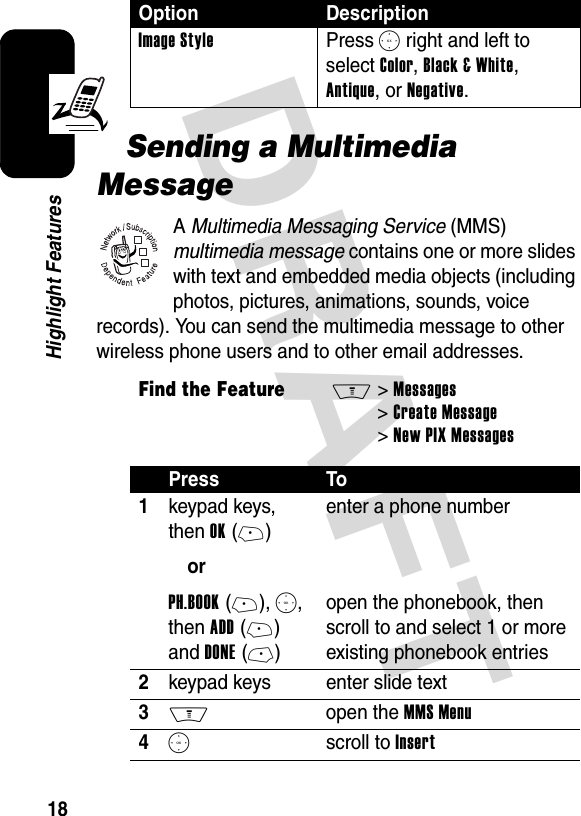 DRAFT 18Highlight FeaturesSending a Multimedia MessageA Multimedia Messaging Service (MMS) multimedia message contains one or more slides with text and embedded media objects (including photos, pictures, animations, sounds, voice records). You can send the multimedia message to other wireless phone users and to other email addresses.Image StylePress S right and left to select Color, Black &amp; White, Antique, or Negative.Find the FeatureM&gt;Messages &gt;Create Message &gt;New PIX MessagesPress To1keypad keys, then OK(+)orPH.BOOK(+), S, then ADD(+) and DONE(-)enter a phone numberopen the phonebook, then scroll to and select 1 or more existing phonebook entries2keypad keys enter slide text3M open the MMS Menu4S scroll to InsertOption Description032380o