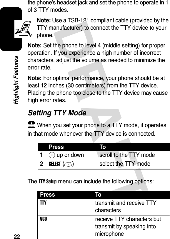 DRAFT 22Highlight Featuresthe phone’s headset jack and set the phone to operate in 1 of 3 TTY modes.Note: Use a TSB-121 compliant cable (provided by the TTY manufacturer) to connect the TTY device to your phone.Note: Set the phone to level 4 (middle setting) for proper operation. If you experience a high number of incorrect characters, adjust the volume as needed to minimize the error rate.Note: For optimal performance, your phone should be at least 12 inches (30 centimeters) from the TTY device. Placing the phone too close to the TTY device may cause high error rates.Setting TTY Modeù When you set your phone to a TTY mode, it operates in that mode whenever the TTY device is connected.The TTY Setup menu can include the following options:Press To1S up or down scroll to the TTY mode2SELECT(-) select the TTY modePress ToTTYtransmit and receive TTY charactersVCOreceive TTY characters but transmit by speaking into microphone