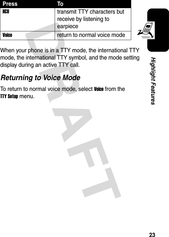 DRAFT 23Highlight FeaturesWhen your phone is in a TTY mode, the international TTY mode, the international TTY symbol, and the mode setting display during an active TTY call.Returning to Voice ModeTo return to normal voice mode, select Voice from the TTY Setup menu.HCOtransmit TTY characters but receive by listening to earpieceVoice  return to normal voice modePress To