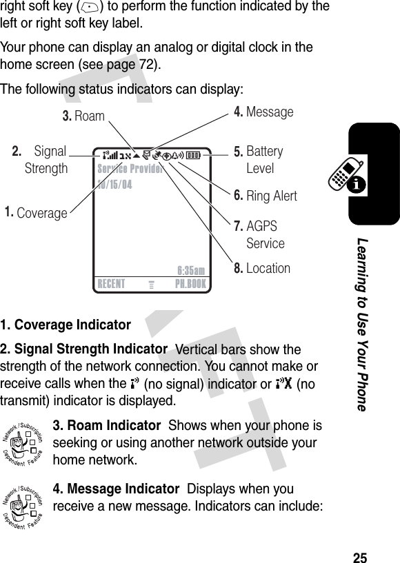 DRAFT 25Learning to Use Your Phoneright soft key (+) to perform the function indicated by the left or right soft key label.Your phone can display an analog or digital clock in the home screen (see page 72).The following status indicators can display:1. Coverage Indicator  2. Signal Strength Indicator  Vertical bars show the strength of the network connection. You cannot make or receive calls when the ! (no signal) indicator or ) (no transmit) indicator is displayed.3. Roam Indicator  Shows when your phone is seeking or using another network outside your home network. 4. Message Indicator  Displays when you receive a new message. Indicators can include: 032419o(O\rÑuyÉ2.    Signal    Strength1.4.5.6.8.CoverageMessageBatteryLevelRing AlertLocation3.RoamRECENT PH.BOOK6:35amService Provider10/15/047.AGPS Service032380o032380o032380o