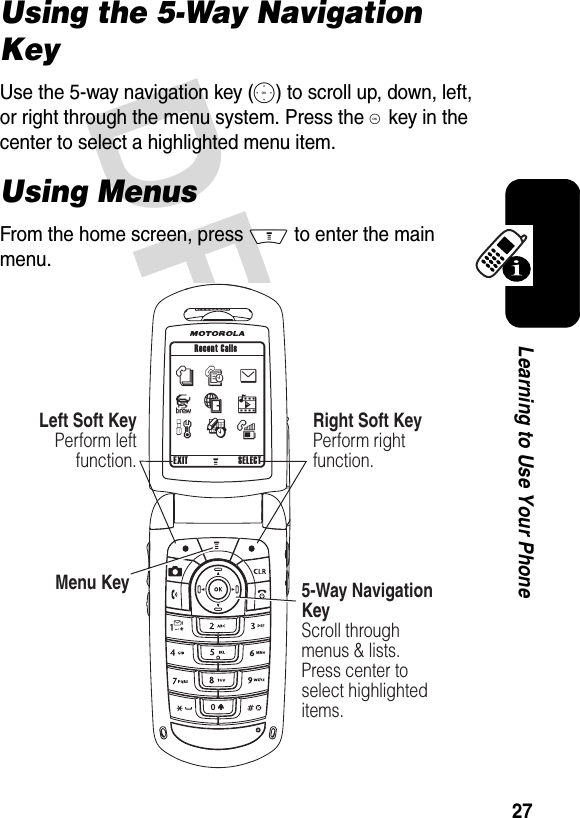 DRAFT 27Learning to Use Your PhoneUsing the 5-Way Navigation KeyUse the 5-way navigation key (S) to scroll up, down, left, or right through the menu system. Press the K key in the center to select a highlighted menu item. Using MenusFrom the home screen, press M to enter the main menu.032407o032420o nwseJáhÉm032420o  Left Soft KeyPerform leftfunction.Menu Key 5-Way Navigation KeyScroll through menus &amp; lists. Press center to select highlighted items.Recent CallsRight Soft KeyPerform rightfunction.EXIT SELECT