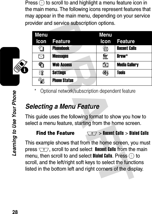 DRAFT 28Learning to Use Your PhonePress S to scroll to and highlight a menu feature icon in the main menu. The following icons represent features that may appear in the main menu, depending on your service provider and service subscription options.Selecting a Menu FeatureThis guide uses the following format to show you how to select a menu feature, starting from the home screen.This example shows that from the home screen, you must press M, scroll to and select Recent Calls from the main menu, then scroll to and select Dialed Calls. Press S to scroll, and the left/right soft keys to select the functions listed in the bottom left and right corners of the display.Menu Icon FeatureMenu Icon FeaturenPhonebook sRecent CallsUMessages J Brew*áWeb Access hMedia GallerywSettings ÉToolsmPhone Status* Optional network/subscription dependent featureFind the FeatureM&gt;Recent Calls &gt;Dialed Calls