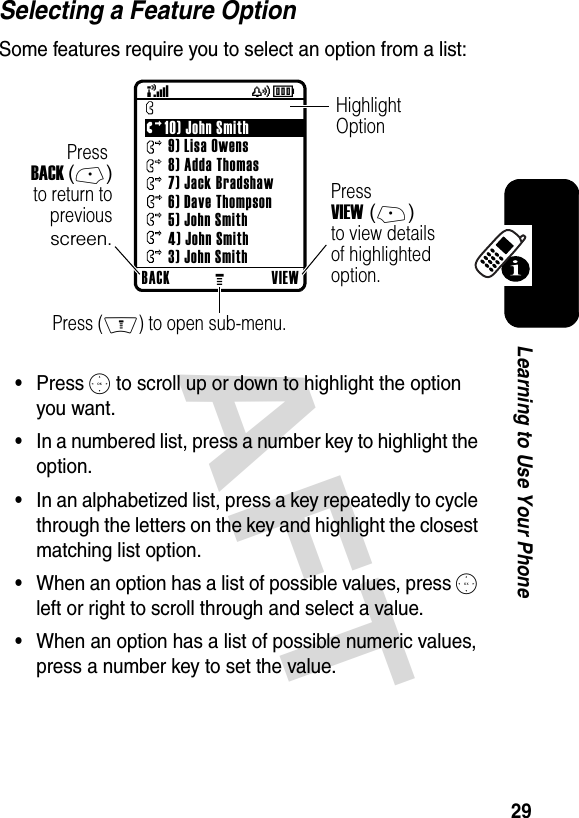 DRAFT 29Learning to Use Your PhoneSelecting a Feature OptionSome features require you to select an option from a list:•Press S to scroll up or down to highlight the option you want.•In a numbered list, press a number key to highlight the option.•In an alphabetized list, press a key repeatedly to cycle through the letters on the key and highlight the closest matching list option.•When an option has a list of possible values, press S left or right to scroll through and select a value.•When an option has a list of possible numeric values, press a number key to set the value.032421o (+49rÑyÉPress VIEW (+)to view detailsof highlightedoption.Press BACK (-)to return toprevious screen.HighlightOptionPress (M) to open sub-menu.BACK VIEW      Dialed Calls10) John Smith 9) Lisa Owens 8) Adda Thomas 7) Jack Bradshaw 6) Dave Thompson 5) John Smith 4) John Smith 3) John Smith