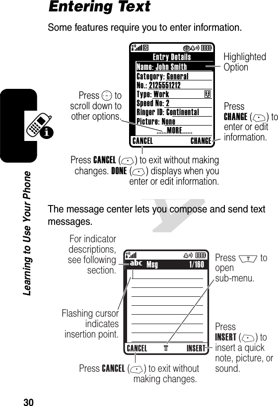 DRAFT 30Learning to Use Your PhoneEntering TextSome features require you to enter information.The message center lets you compose and send text messages.(èÏyÉ Press S toscroll down toother options.Name: John SmithPicture: None......MORE......Ringer ID: ContinentalSpeed No: 2Type: WorkNo.: 2125551212Entry DetailsCANCEL CHANGECategory: GeneralPress CANCEL (-) to exit without makingchanges. DONE (-) displays when youenter or edit information.Highlighted Option Press CHANGE (+) to enter or edit information.  040036o040037o449 M(yÉFor indicator descriptions, see following section.Flashing cursor indicatesinsertion point.Press M to  open sub-menu.PressINSERT (+) toinsert a quicknote, picture, or sound.    Press CANCEL (-) to exit withoutmaking changes. UMsgCANCEL INSERT1/160