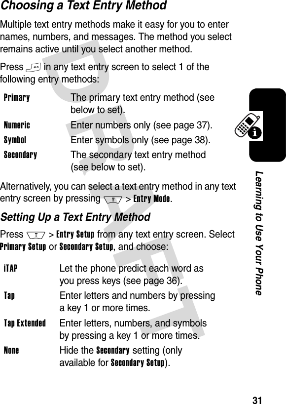 DRAFT 31Learning to Use Your PhoneChoosing a Text Entry MethodMultiple text entry methods make it easy for you to enter names, numbers, and messages. The method you select remains active until you select another method.Press # in any text entry screen to select 1 of the following entry methods:Alternatively, you can select a text entry method in any text entry screen by pressing M&gt;Entry Mode.Setting Up a Text Entry MethodPress M&gt;Entry Setup from any text entry screen. Select Primary Setup or Secondary Setup, and choose:Primary  The primary text entry method (see below to set).Numeric  Enter numbers only (see page 37).Symbol  Enter symbols only (see page 38).Secondary  The secondary text entry method (see below to set).iTAP  Let the phone predict each word as you press keys (see page 36).Tap  Enter letters and numbers by pressing a key 1 or more times.Tap Extended  Enter letters, numbers, and symbols by pressing a key 1 or more times.None Hide the Secondary setting (only available for Secondary Setup).