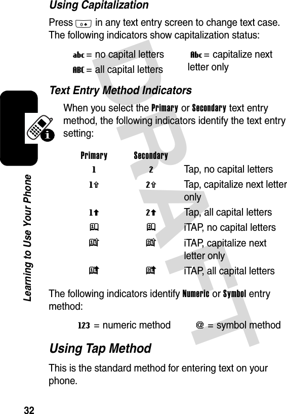 DRAFT 32Learning to Use Your PhoneUsing CapitalizationPress 0 in any text entry screen to change text case. The following indicators show capitalization status:Text Entry Method IndicatorsWhen you select the Primary or Secondary text entry method, the following indicators identify the text entry setting:The following indicators identify Numeric or Symbol entry method:Using Tap MethodThis is the standard method for entering text on your phone.U= no capital lettersV= capitalize next letter onlyT= all capital lettersPrimary Secondary g m  Tap, no capital lettersh q  Tap, capitalize next letter onlyf l Tap, all capital lettersj p  iTAP, no capital lettersk n  iTAP, capitalize next letter onlyi o iTAP, all capital lettersW= numeric method[= symbol method