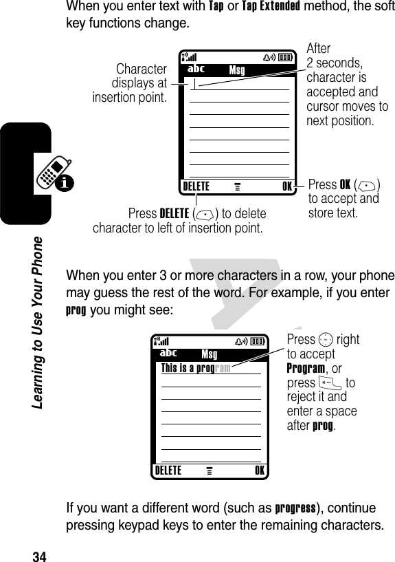 DRAFT 34Learning to Use Your PhoneWhen you enter text with Tap or Tap Extended method, the soft key functions change.When you enter 3 or more characters in a row, your phone may guess the rest of the word. For example, if you enter prog you might see:If you want a different word (such as progress), continue pressing keypad keys to enter the remaining characters.040038o449 M(yÉCharacter displays atinsertion point.After2 seconds,character isaccepted andcursor moves to next position. Press OK (+)to accept andstore text.  Press DELETE (-) to deletecharacter to left of insertion point. DELETE OKUMsg040039o449 M(yÉPress S rightto accept Program, or press * to reject it and enter a space after prog.     DELETE OKUMsgThis is a program