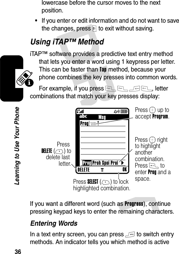 DRAFT 36Learning to Use Your Phonelowercase before the cursor moves to the next position.•If you enter or edit information and do not want to save the changes, press O to exit without saving.Using iTAP™ MethodiTAP™ software provides a predictive text entry method that lets you enter a word using 1 keypress per letter. This can be faster than Tap method, because your phone combines the key presses into common words.For example, if you press 7 7 6 4, letter combinations that match your key presses display:If you want a different word (such as Progress), continue pressing keypad keys to enter the remaining characters.Entering WordsIn a text entry screen, you can press # to switch entry methods. An indicator tells you which method is active M(yÉ} Press S up to accept Program.Press S right to highlight another combination. Press * to enter Prog and a space.Press SELECT (+) to lock highlighted combination.Press DELETE (-) to delete last letter.040040oProgramProg Proh Spoi Proi DELETE OKUMsg