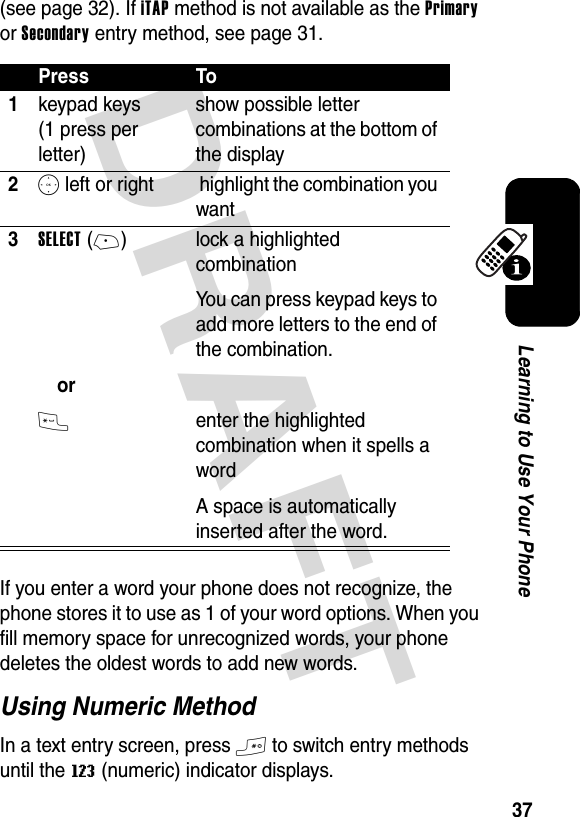 DRAFT 37Learning to Use Your Phone(see page 32). If iTAP method is not available as the Primary or Secondary entry method, see page 31.If you enter a word your phone does not recognize, the phone stores it to use as 1 of your word options. When you fill memory space for unrecognized words, your phone deletes the oldest words to add new words.Using Numeric MethodIn a text entry screen, press # to switch entry methods until the W (numeric) indicator displays.Press To1keypad keys (1 press per letter)show possible letter combinations at the bottom of the display2S left or right  highlight the combination you want3SELECT(+)or* lock a highlighted combinationYou can press keypad keys to add more letters to the end of the combination.enter the highlighted combination when it spells a wordA space is automatically inserted after the word.