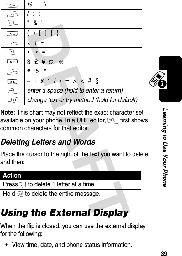 DRAFT 39Learning to Use Your PhoneNote: This chart may not reflect the exact character set available on your phone. In a URL editor, 1 first shows common characters for that editor.Deleting Letters and WordsPlace the cursor to the right of the text you want to delete, and then:Using the External DisplayWhen the flip is closed, you can use the external display for the following:•View time, date, and phone status information.2  @ _ \3  / : ;4  &quot; &amp; &apos;5  ( ) [ ] { }6  ¿ ¡ ~7  &lt; &gt; =8 $ £ ¥   9  # % *0  + - x * / \ = &gt; &lt; # §* enter a space (hold to enter a return) # change text entry method (hold for default) ActionPress H to delete 1 letter at a time.Hold H to delete the entire message.