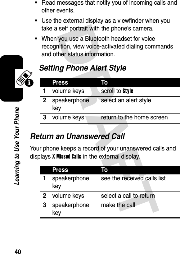 DRAFT 40Learning to Use Your Phone•Read messages that notify you of incoming calls and other events.•Use the external display as a viewfinder when you take a self portrait with the phone’s camera.•When you use a Bluetooth headset for voice recognition, view voice-activated dialing commands and other status information.Setting Phone Alert StyleReturn an Unanswered CallYour phone keeps a record of your unanswered calls and displays X Missed Calls in the external display.Press To1volume keys scroll to Style2speakerphone keyselect an alert style3volume keys return to the home screenPress To1speakerphone keysee the received calls list2volume keys select a call to return3speakerphone keymake the call