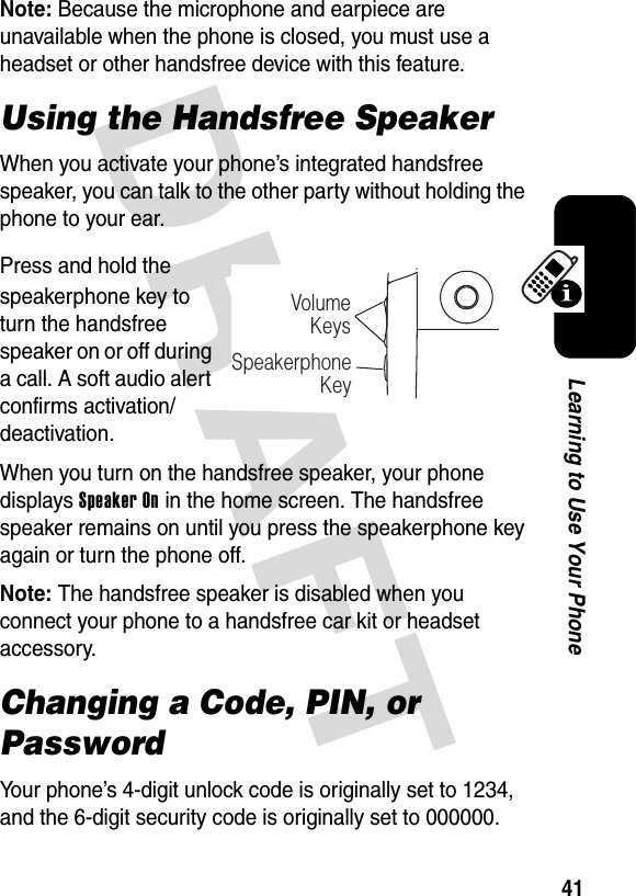 DRAFT 41Learning to Use Your PhoneNote: Because the microphone and earpiece are unavailable when the phone is closed, you must use a headset or other handsfree device with this feature.Using the Handsfree SpeakerWhen you activate your phone’s integrated handsfree speaker, you can talk to the other party without holding the phone to your ear.Press and hold the speakerphone key to turn the handsfree speaker on or off during a call. A soft audio alert confirms activation/deactivation.When you turn on the handsfree speaker, your phone displays Speaker On in the home screen. The handsfree speaker remains on until you press the speakerphone key again or turn the phone off.Note: The handsfree speaker is disabled when you connect your phone to a handsfree car kit or headset accessory.Changing a Code, PIN, or PasswordYour phone’s 4-digit unlock code is originally set to 1234, and the 6-digit security code is originally set to 000000. VolumeKeysSpeakerphoneKey