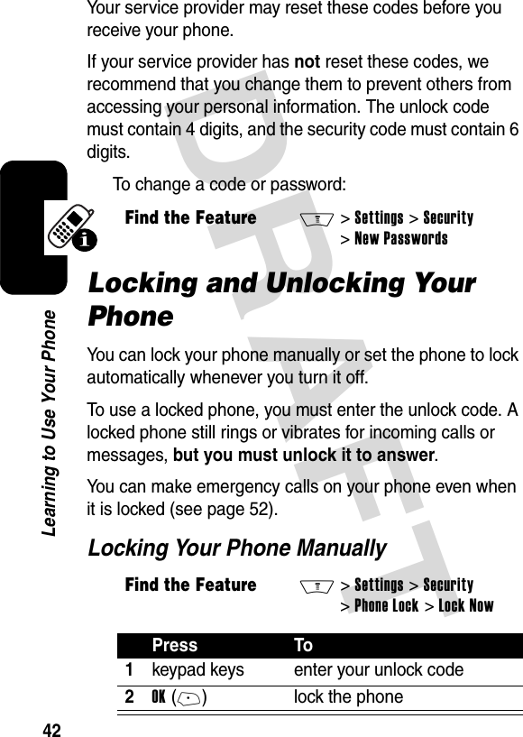 DRAFT 42Learning to Use Your PhoneYour service provider may reset these codes before you receive your phone.If your service provider has not reset these codes, we recommend that you change them to prevent others from accessing your personal information. The unlock code must contain 4 digits, and the security code must contain 6 digits.To change a code or password:Locking and Unlocking Your PhoneYou can lock your phone manually or set the phone to lock automatically whenever you turn it off.To use a locked phone, you must enter the unlock code. A locked phone still rings or vibrates for incoming calls or messages, but you must unlock it to answer.You can make emergency calls on your phone even when it is locked (see page 52).Locking Your Phone ManuallyFind the FeatureM&gt;Settings &gt;Security &gt;New PasswordsFind the FeatureM&gt;Settings &gt;Security &gt;Phone Lock &gt;Lock NowPress To1keypad keys enter your unlock code2OK(+) lock the phone