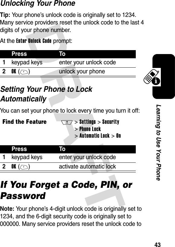 DRAFT 43Learning to Use Your PhoneUnlocking Your PhoneTip: Your phone’s unlock code is originally set to 1234. Many service providers reset the unlock code to the last 4 digits of your phone number.At the Enter Unlock Code prompt:Setting Your Phone to Lock AutomaticallyYou can set your phone to lock every time you turn it off:If You Forget a Code, PIN, or PasswordNote: Your phone’s 4-digit unlock code is originally set to 1234, and the 6-digit security code is originally set to 000000. Many service providers reset the unlock code to Press To1keypad keys enter your unlock code2OK(+) unlock your phoneFind the FeatureM&gt;Settings &gt;Security &gt;Phone Lock &gt;Automatic Lock &gt;OnPress To1keypad keys enter your unlock code2OK(+) activate automatic lock