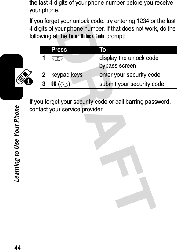 DRAFT 44Learning to Use Your Phonethe last 4 digits of your phone number before you receive your phone.If you forget your unlock code, try entering 1234 or the last 4 digits of your phone number. If that does not work, do the following at the Enter Unlock Code prompt:If you forget your security code or call barring password, contact your service provider.Press To1M  display the unlock code bypass screen2keypad keys enter your security code3OK(+) submit your security code