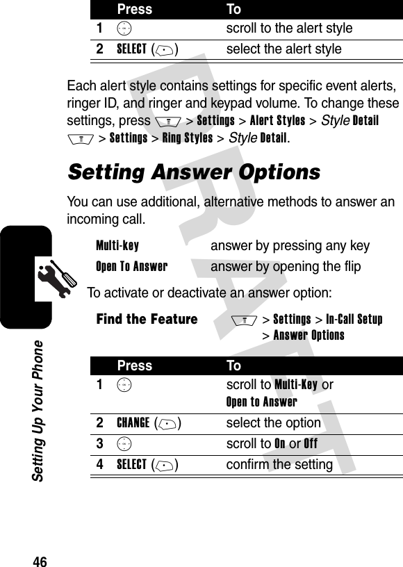 DRAFT 46Setting Up Your PhoneEach alert style contains settings for specific event alerts, ringer ID, and ringer and keypad volume. To change these settings, press M&gt;Settings &gt;Alert Styles &gt; StyleDetail M&gt;Settings &gt;Ring Styles &gt; StyleDetail.Setting Answer OptionsYou can use additional, alternative methods to answer an incoming call.To activate or deactivate an answer option:Press To1S  scroll to the alert style2SELECT(+) select the alert styleMulti-key  answer by pressing any keyOpen To Answer  answer by opening the flipFind the FeatureM&gt;Settings &gt;In-Call Setup &gt;Answer OptionsPress To1S scroll to Multi-Key or Open to Answer2CHANGE(+) select the option3S scroll to On or Off4SELECT(+) confirm the setting