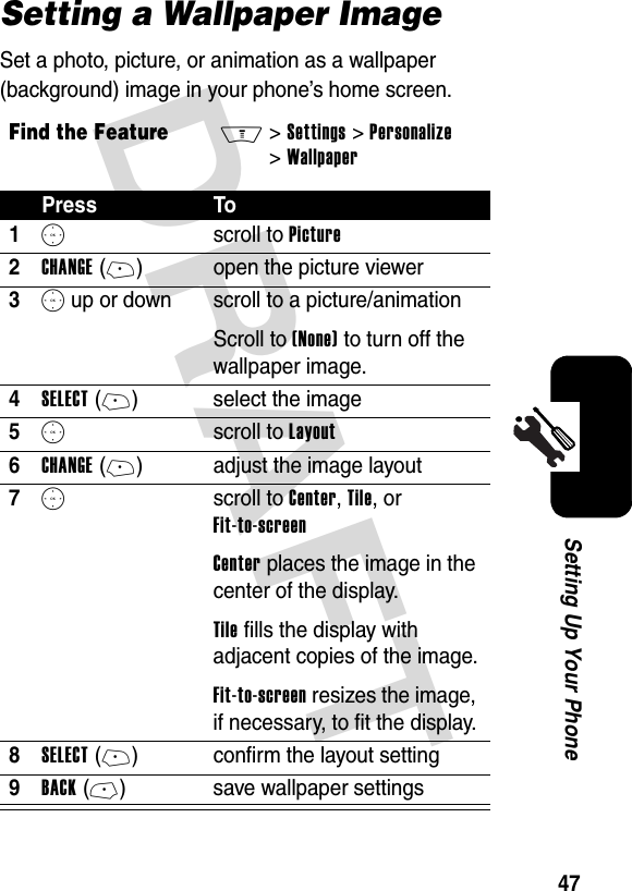 DRAFT 47Setting Up Your PhoneSetting a Wallpaper ImageSet a photo, picture, or animation as a wallpaper (background) image in your phone’s home screen.Find the FeatureM&gt;Settings &gt;Personalize &gt;WallpaperPress To1S scroll to Picture2CHANGE(+) open the picture viewer3S up or down  scroll to a picture/animationScroll to (None) to turn off the wallpaper image.4SELECT(+) select the image5S scroll to Layout6CHANGE(+) adjust the image layout7S scroll to Center, Tile, or Fit-to-screenCenter places the image in the center of the display.Tile fills the display with adjacent copies of the image.Fit-to-screen resizes the image, if necessary, to fit the display.8SELECT(+) confirm the layout setting9BACK(-) save wallpaper settings