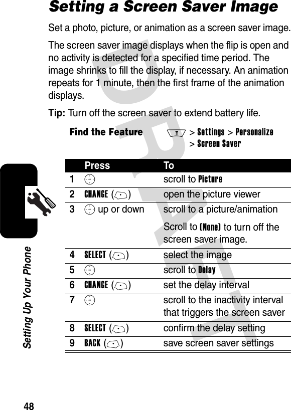 DRAFT 48Setting Up Your PhoneSetting a Screen Saver ImageSet a photo, picture, or animation as a screen saver image.The screen saver image displays when the flip is open and no activity is detected for a specified time period. The image shrinks to fill the display, if necessary. An animation repeats for 1 minute, then the first frame of the animation displays.Tip: Turn off the screen saver to extend battery life.Find the FeatureM&gt;Settings &gt;Personalize &gt;Screen SaverPress To1S scroll to Picture2CHANGE(+) open the picture viewer3S up or down  scroll to a picture/animationScroll to (None) to turn off the screen saver image.4SELECT(+) select the image5S scroll to Delay6CHANGE(+) set the delay interval7S  scroll to the inactivity interval that triggers the screen saver8SELECT(+) confirm the delay setting9BACK(-) save screen saver settings