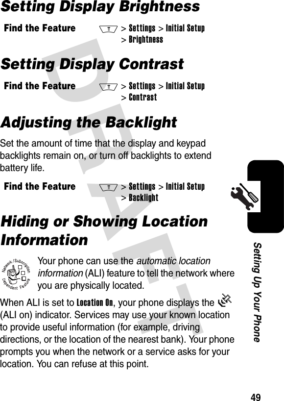 DRAFT 49Setting Up Your PhoneSetting Display BrightnessSetting Display ContrastAdjusting the BacklightSet the amount of time that the display and keypad backlights remain on, or turn off backlights to extend battery life.Hiding or Showing Location InformationYour phone can use the automatic location information (ALI) feature to tell the network where you are physically located.When ALI is set to Location On, your phone displays the Ö (ALI on) indicator. Services may use your known location to provide useful information (for example, driving directions, or the location of the nearest bank). Your phone prompts you when the network or a service asks for your location. You can refuse at this point.Find the FeatureM&gt;Settings &gt;Initial Setup &gt;BrightnessFind the FeatureM&gt;Settings &gt;Initial Setup &gt;ContrastFind the FeatureM&gt;Settings &gt;Initial Setup &gt;Backlight032380o