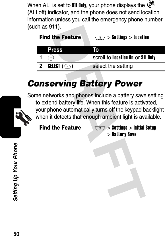 DRAFT 50Setting Up Your PhoneWhen ALI is set to 911 Only, your phone displays the Ñ (ALI off) indicator, and the phone does not send location information unless you call the emergency phone number (such as 911).Conserving Battery PowerSome networks and phones include a battery save setting to extend battery life. When this feature is activated, your phone automatically turns off the keypad backlight when it detects that enough ambient light is available.Find the FeatureM&gt;Settings &gt;LocationPress To1S scroll to Location On or 911 Only2SELECT(+) select the settingFind the FeatureM&gt; Settings &gt;Initial Setup &gt;Battery Save