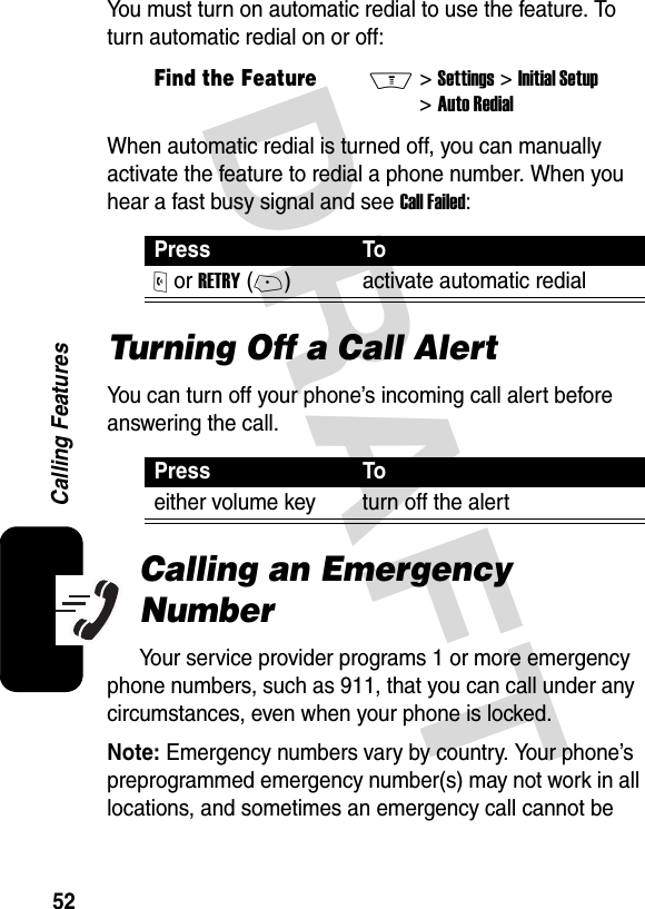 DRAFT 52Calling FeaturesYou must turn on automatic redial to use the feature. To turn automatic redial on or off:When automatic redial is turned off, you can manually activate the feature to redial a phone number. When you hear a fast busy signal and see Call Failed:Turning Off a Call AlertYou can turn off your phone’s incoming call alert before answering the call.Calling an Emergency NumberYour service provider programs 1 or more emergency phone numbers, such as 911, that you can call under any circumstances, even when your phone is locked.Note: Emergency numbers vary by country. Your phone’s preprogrammed emergency number(s) may not work in all locations, and sometimes an emergency call cannot be Find the FeatureM&gt;Settings &gt;Initial Setup &gt;Auto RedialPress ToO or RETRY(+) activate automatic redialPress Toeither volume key turn off the alert