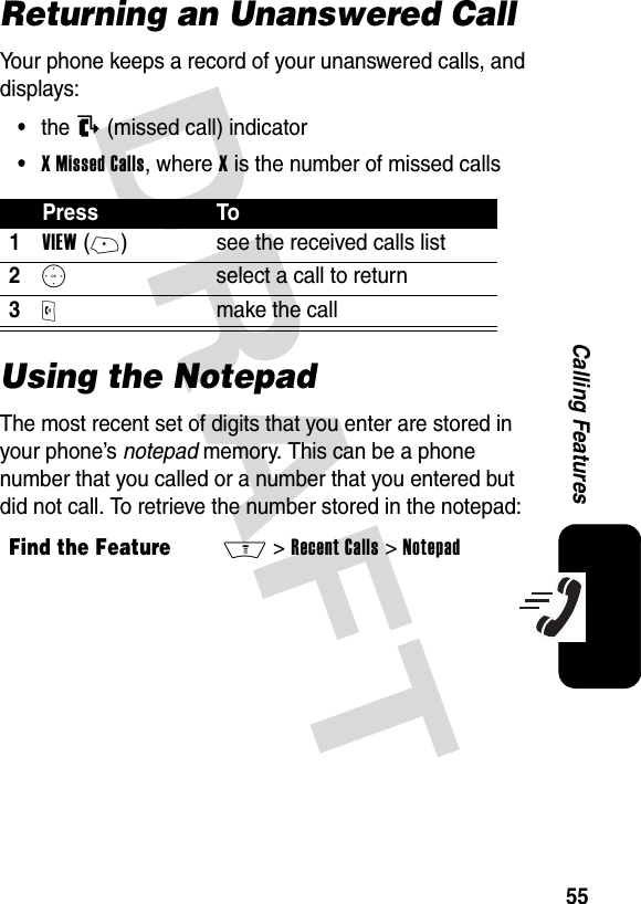 DRAFT 55Calling FeaturesReturning an Unanswered CallYour phone keeps a record of your unanswered calls, and displays:•the T (missed call) indicator•XMissedCalls, where X is the number of missed callsUsing the NotepadThe most recent set of digits that you enter are stored in your phone’s notepad memory. This can be a phone number that you called or a number that you entered but did not call. To retrieve the number stored in the notepad:Press To1VIEW(+) see the received calls list2S  select a call to return3O make the callFind the FeatureM&gt;Recent Calls &gt;Notepad