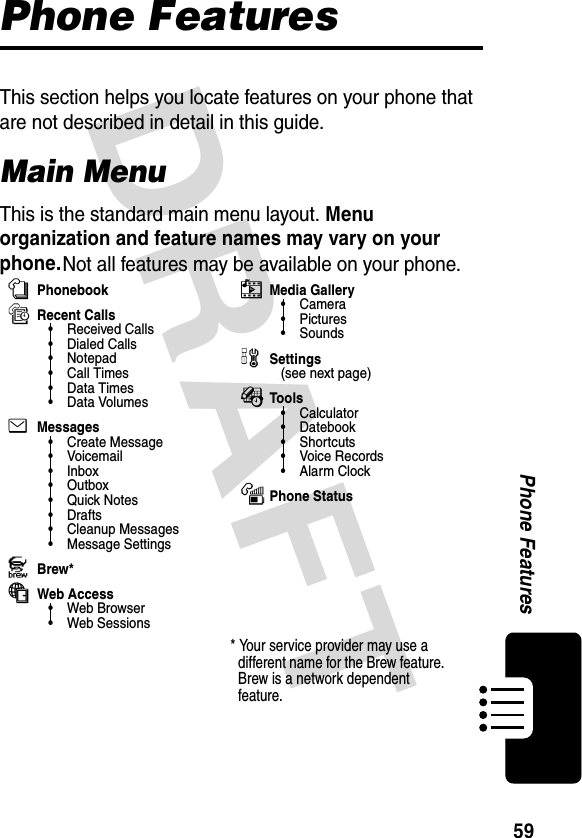 DRAFT 59Phone FeaturesPhone FeaturesThis section helps you locate features on your phone that are not described in detail in this guide.Main MenuThis is the standard main menu layout. Menu organization and feature names may vary on your phone. Not all features may be available on your phone.nPhonebooksRecent Calls• Received Calls• Dialed Calls• Notepad• Call Times•Data Times•Data VolumeseMessages• Create Message•Voicemail• Inbox•Outbox•Quick Notes• Drafts• Cleanup Messages• Message SettingsJBrew*áWeb Access• Web Browser• Web SessionshMedia Gallery•Camera•Pictures• SoundswSettings(see next page)ÉTools•Calculator• Datebook• Shortcuts• Voice Records•Alarm ClockmPhone Status* Your service provider may use a different name for the Brew feature. Brew is a network dependent feature.