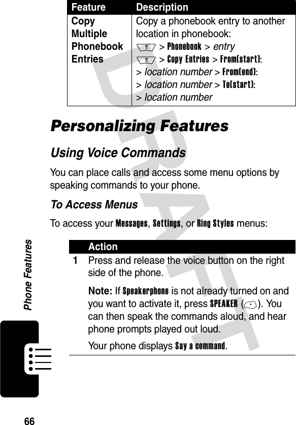 DRAFT 66Phone FeaturesPersonalizing FeaturesUsing Voice CommandsYou can place calls and access some menu options by speaking commands to your phone.To Access MenusTo access your Messages, Settings, or Ring Styles menus:Copy Multiple Phonebook EntriesCopy a phonebook entry to another location in phonebook: M &gt; Phonebook &gt; entry M &gt; Copy Entries &gt; From(start): &gt; location number &gt; From(end): &gt; location number &gt; To(start): &gt; location numberAction1Press and release the voice button on the right side of the phone.Note: If Speakerphone is not already turned on and you want to activate it, press SPEAKER (-). You can then speak the commands aloud, and hear phone prompts played out loud.Your phone displays Say a command.Feature Description