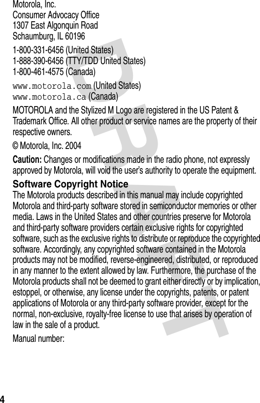 DRAFT 4Motorola, Inc.Consumer Advocacy Office1307 East Algonquin RoadSchaumburg, IL 601961-800-331-6456 (United States)1-888-390-6456 (TTY/TDD United States)1-800-461-4575 (Canada)www.motorola.com (United States)www.motorola.ca (Canada)MOTOROLA and the Stylized M Logo are registered in the US Patent &amp; Trademark Office. All other product or service names are the property of their respective owners.© Motorola, Inc. 2004Caution: Changes or modifications made in the radio phone, not expressly approved by Motorola, will void the user’s authority to operate the equipment.Software Copyright NoticeThe Motorola products described in this manual may include copyrighted Motorola and third-party software stored in semiconductor memories or other media. Laws in the United States and other countries preserve for Motorola and third-party software providers certain exclusive rights for copyrighted software, such as the exclusive rights to distribute or reproduce the copyrighted software. Accordingly, any copyrighted software contained in the Motorola products may not be modified, reverse-engineered, distributed, or reproduced in any manner to the extent allowed by law. Furthermore, the purchase of the Motorola products shall not be deemed to grant either directly or by implication, estoppel, or otherwise, any license under the copyrights, patents, or patent applications of Motorola or any third-party software provider, except for the normal, non-exclusive, royalty-free license to use that arises by operation of law in the sale of a product.Manual number: