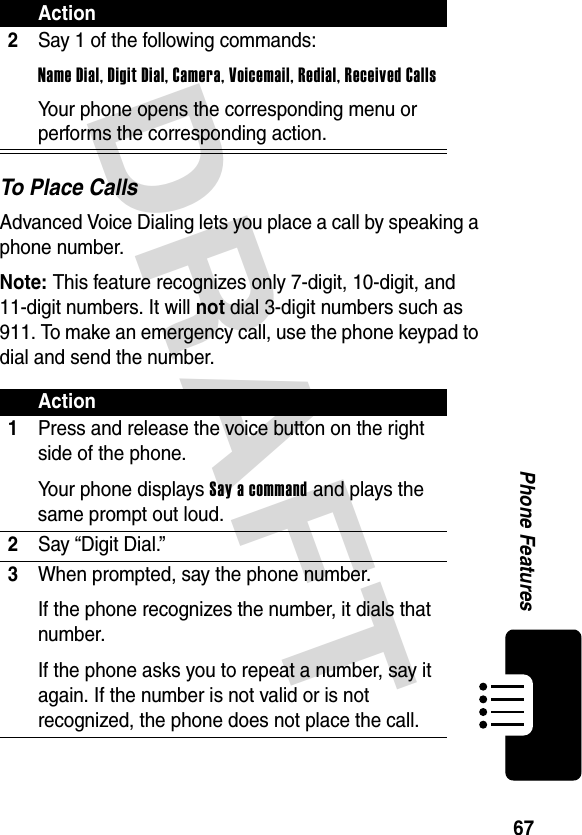 DRAFT 67Phone FeaturesTo Place CallsAdvanced Voice Dialing lets you place a call by speaking a phone number.Note: This feature recognizes only 7-digit, 10-digit, and 11-digit numbers. It will not dial 3-digit numbers such as 911. To make an emergency call, use the phone keypad to dial and send the number.2Say 1 of the following commands:Name Dial, Digit Dial, Camera, Voicemail, Redial, Received CallsYour phone opens the corresponding menu or performs the corresponding action.Action1Press and release the voice button on the right side of the phone.Your phone displays Say a command and plays the same prompt out loud.2Say “Digit Dial.”3When prompted, say the phone number. If the phone recognizes the number, it dials that number.If the phone asks you to repeat a number, say it again. If the number is not valid or is not recognized, the phone does not place the call.Action