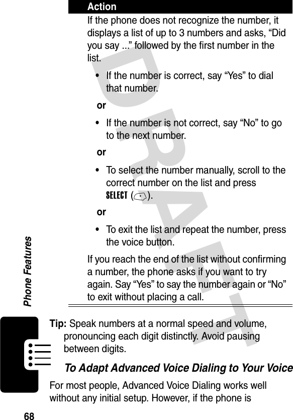 DRAFT 68Phone FeaturesTip: Speak numbers at a normal speed and volume, pronouncing each digit distinctly. Avoid pausing between digits.To Adapt Advanced Voice Dialing to Your VoiceFor most people, Advanced Voice Dialing works well without any initial setup. However, if the phone is If the phone does not recognize the number, it displays a list of up to 3 numbers and asks, “Did you say ...” followed by the first number in the list.•If the number is correct, say “Yes” to dial that number.or•If the number is not correct, say “No” to go to the next number.or•To select the number manually, scroll to the correct number on the list and press SELECT (-).or•To exit the list and repeat the number, press the voice button.If you reach the end of the list without confirming a number, the phone asks if you want to try again. Say “Yes” to say the number again or “No” to exit without placing a call.Action