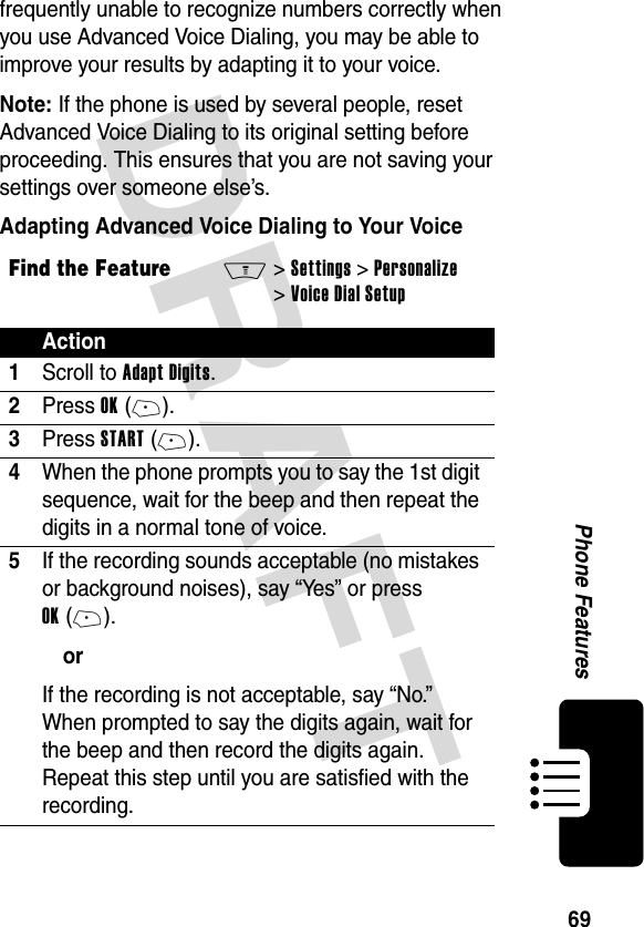 DRAFT 69Phone Featuresfrequently unable to recognize numbers correctly when you use Advanced Voice Dialing, you may be able to improve your results by adapting it to your voice.Note: If the phone is used by several people, reset Advanced Voice Dialing to its original setting before proceeding. This ensures that you are not saving your settings over someone else’s.Adapting Advanced Voice Dialing to Your VoiceFind the FeatureM&gt; Settings &gt; Personalize &gt; Voice Dial SetupAction1Scroll to Adapt Digits.2Press OK (+).3Press START (+).4When the phone prompts you to say the 1st digit sequence, wait for the beep and then repeat the digits in a normal tone of voice.5If the recording sounds acceptable (no mistakes or background noises), say “Yes” or press OK (+). orIf the recording is not acceptable, say “No.” When prompted to say the digits again, wait for the beep and then record the digits again. Repeat this step until you are satisfied with the recording.