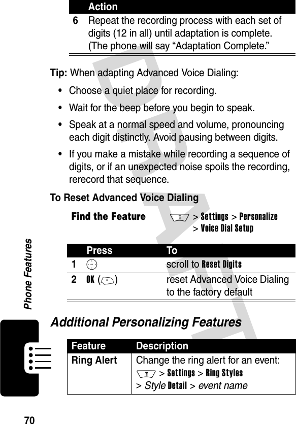 DRAFT 70Phone FeaturesTip: When adapting Advanced Voice Dialing:•Choose a quiet place for recording.•Wait for the beep before you begin to speak.•Speak at a normal speed and volume, pronouncing each digit distinctly. Avoid pausing between digits.•If you make a mistake while recording a sequence of digits, or if an unexpected noise spoils the recording, rerecord that sequence.To Reset Advanced Voice DialingAdditional Personalizing Features6Repeat the recording process with each set of digits (12 in all) until adaptation is complete. (The phone will say “Adaptation Complete.”Find the FeatureM&gt; Settings &gt; Personalize &gt; Voice Dial SetupPress To1S scroll to Reset Digits2OK (+)reset Advanced Voice Dialing to the factory defaultFeature DescriptionRing Alert Change the ring alert for an event: M &gt; Settings &gt; Ring Styles &gt; Style Detail &gt; event nameAction